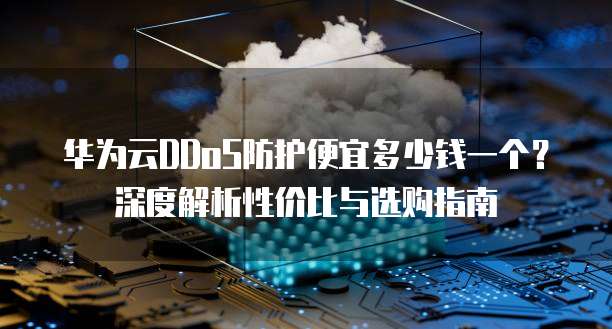 华为云DDoS防护便宜多少钱一个?深度解析性价比与选购指南