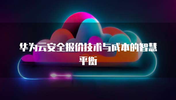 华为云安全报价技术与成本的智慧平衡