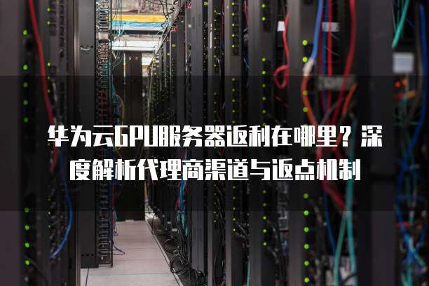 华为云GPU服务器返利在哪里?深度解析代理商渠道与返点机制