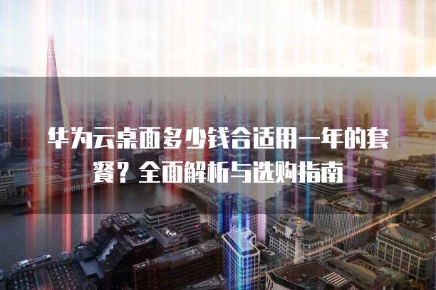 华为云桌面多少钱合适用一年的套餐?全面解析与选购指南