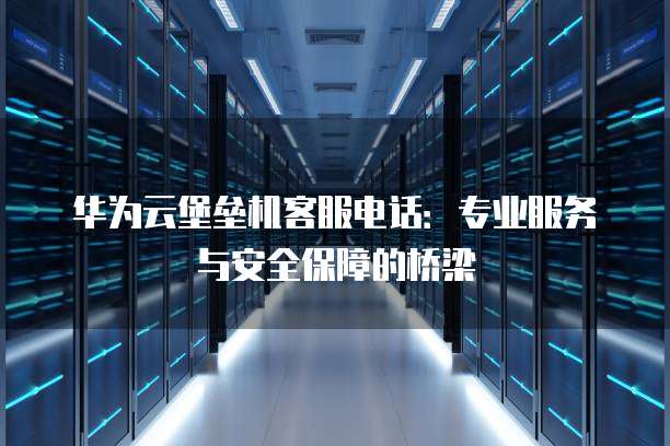 华为云堡垒机客服电话:专业服务与安全保障的桥梁