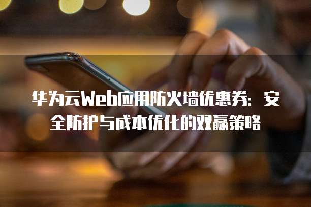 华为云Web应用防火墙优惠券:安全防护与成本优化的双赢策略
