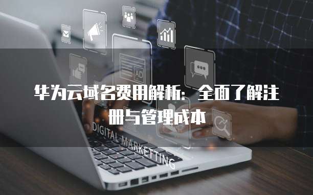 华为云域名费用解析:全面了解注册与管理成本