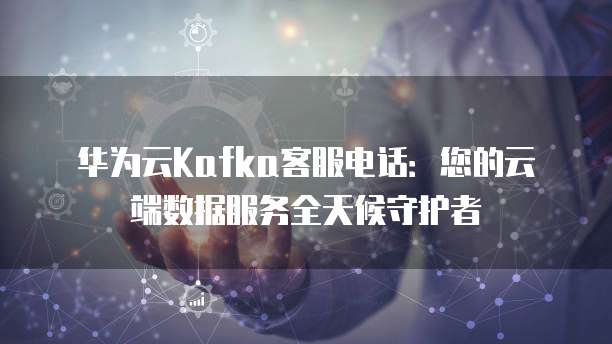 华为云Kafka客服电话:您的云端数据服务全天候守护者