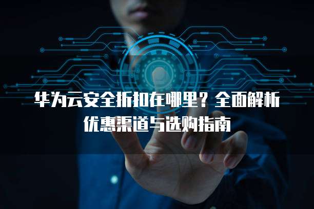 华为云安全折扣在哪里?全面解析优惠渠道与选购指南