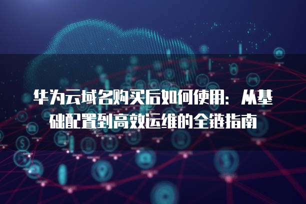 华为云域名购买后如何使用：从基础配置到高效运维的全链指南