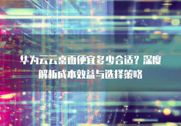 华为云云桌面便宜多少合适?深度解析成本效益与选择策略
