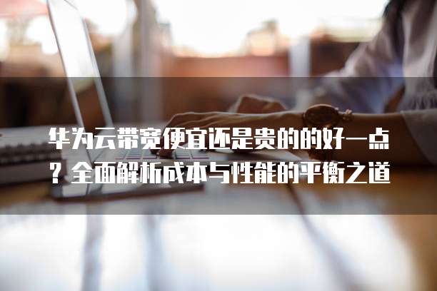华为云带宽便宜还是贵的的好一点?全面解析成本与性能的平衡之道