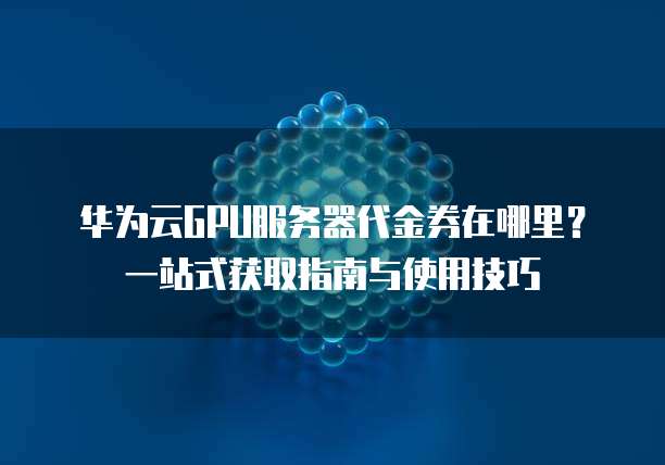 华为云GPU服务器代金券在哪里?一站式获取指南与使用技巧