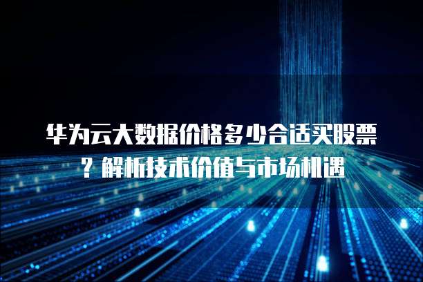 华为云大数据价格多少合适买股票？解析技术价值与市场机遇 