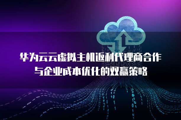 华为云云虚拟主机返利代理商合作与企业成本优化的双赢策略
