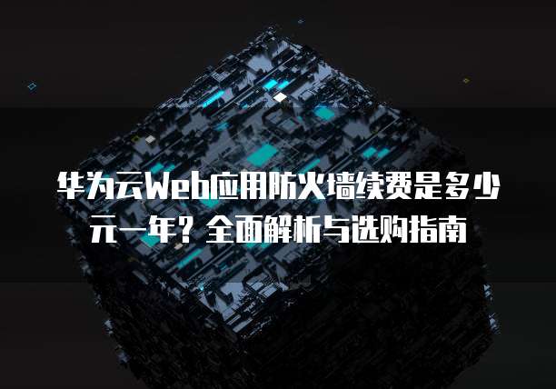 华为云Web应用防火墙续费是多少元一年?全面解析与选购指南