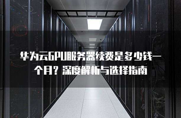 华为云GPU服务器续费是多少钱一个月?深度解析与选择指南