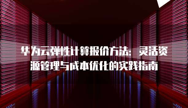华为云弹性计算报价方法:灵活资源管理与成本优化的实践指南