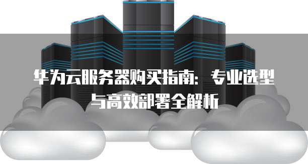 华为云服务器购买指南:专业选型与高效部署全解析