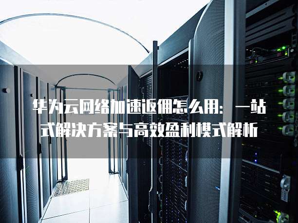 华为云网络加速返佣怎么用:一站式解决方案与高效盈利模式解析