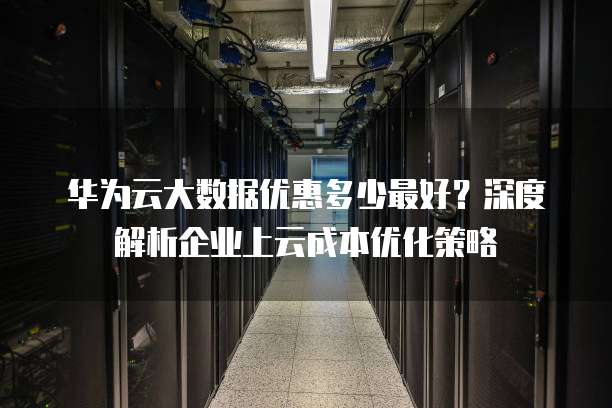华为云大数据优惠多少最好?深度解析企业上云成本优化策略