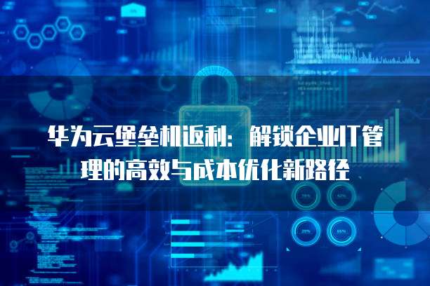 华为云堡垒机返利：解锁企业IT管理的高效与成本优化新路径