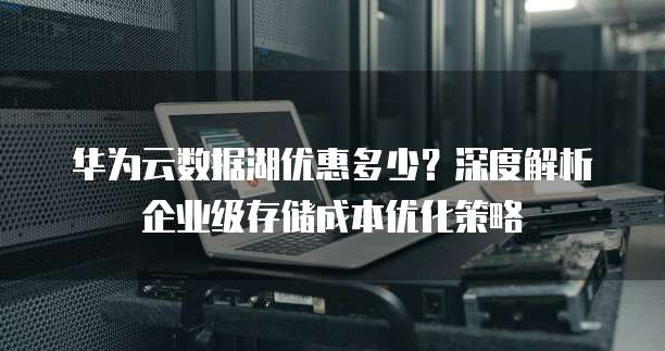 华为云数据湖优惠多少?深度解析企业级存储成本优化策略