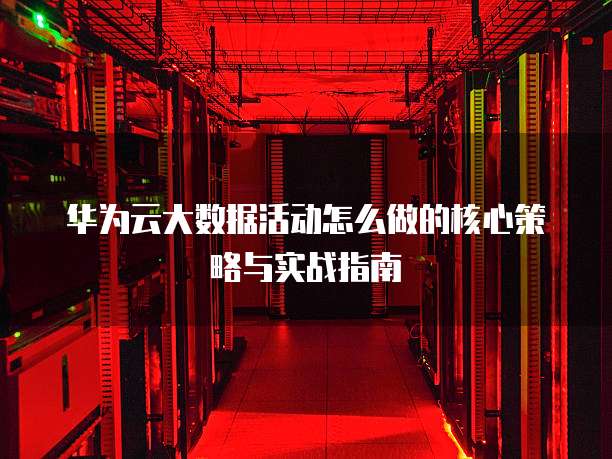 华为云大数据活动怎么做的核心策略与实战指南