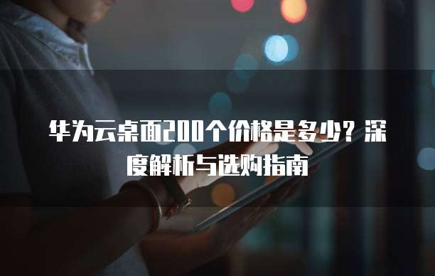 华为云桌面200个价格是多少?深度解析与选购指南