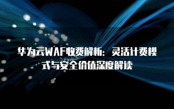 华为云WAF收费解析：灵活计费模式与安全价值深度解读