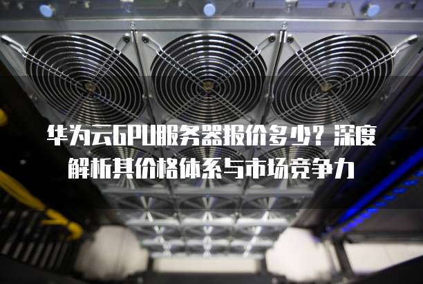 华为云GPU服务器报价多少？深度解析其价格体系与市场竞争力
