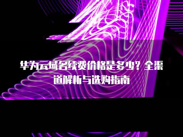 华为云域名续费价格是多少?全渠道解析与选购指南