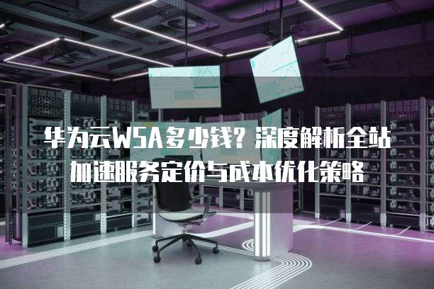 华为云WSA多少钱?深度解析全站加速服务定价与成本优化策略