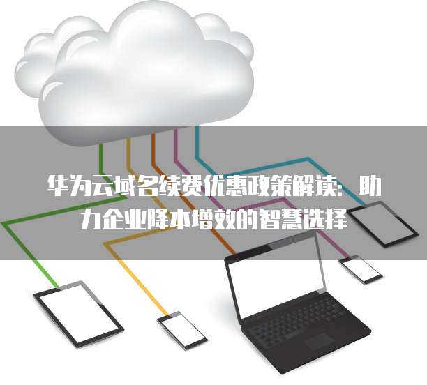 华为云域名续费优惠政策解读:助力企业降本增效的智慧选择