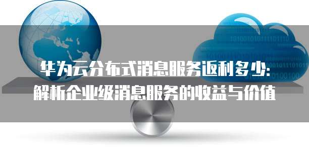 华为云分布式消息服务返利多少:解析企业级消息服务的收益与价值