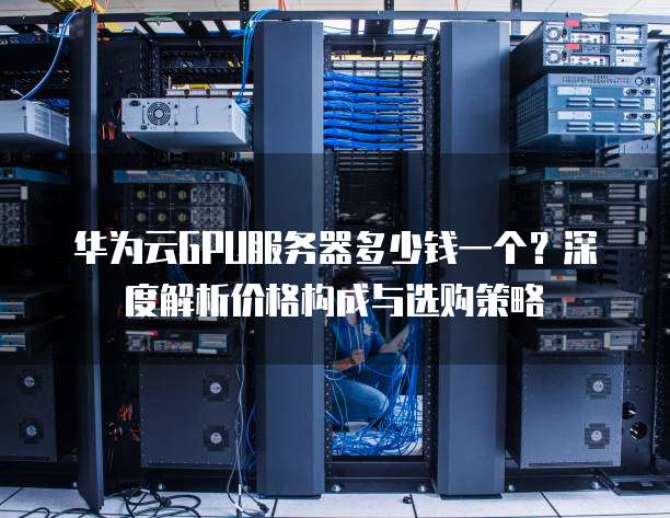 华为云GPU服务器多少钱一个？深度解析价格构成与选购策略