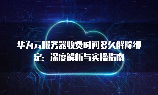 华为云服务器收费时间多久解除绑定：深度解析与实操指南