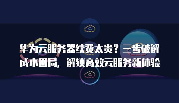 华为云服务器续费太贵?三步破解成本困局,解锁高效云服务新体验