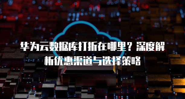 华为云数据库打折在哪里?深度解析优惠渠道与选择策略