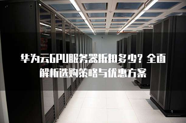 华为云GPU服务器折扣多少?全面解析选购策略与优惠方案
