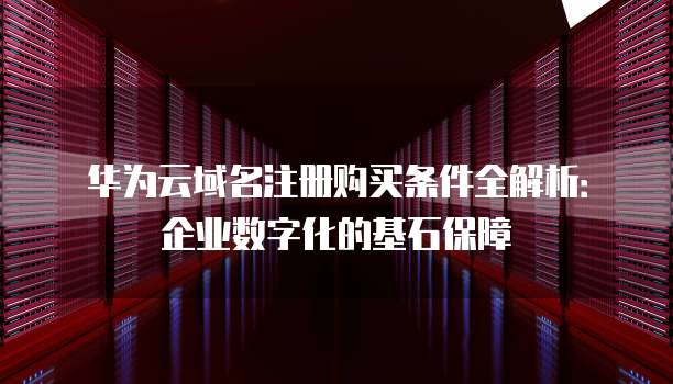 华为云域名注册购买条件全解析:企业数字化的基石保障