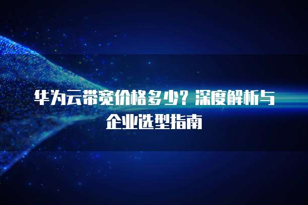 华为云带宽价格多少?深度解析与企业选型指南