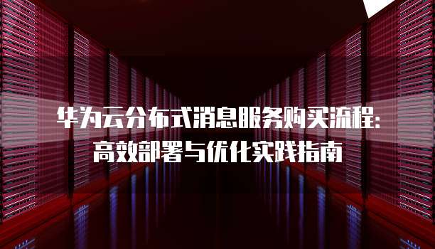 华为云分布式消息服务购买流程:高效部署与优化实践指南