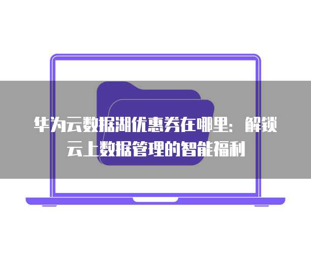 华为云数据湖优惠券在哪里:解锁云上数据管理的智能福利
