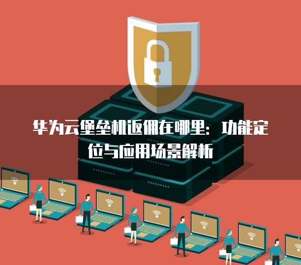华为云堡垒机返佣在哪里:功能定位与应用场景解析