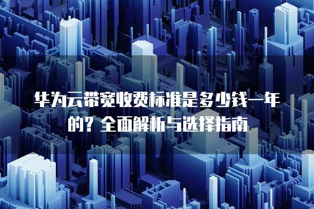 华为云带宽收费标准是多少钱一年的?全面解析与选择指南