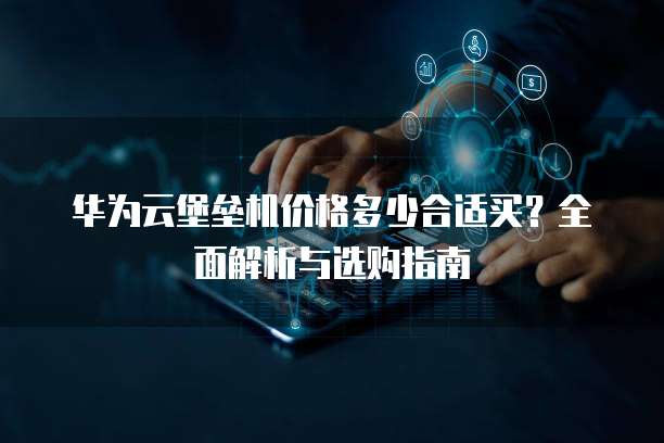 华为云堡垒机价格多少合适买?全面解析与选购指南