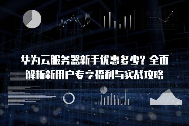华为云服务器新手优惠多少？全面解析新用户专享福利与实战攻略