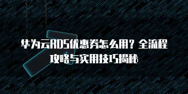 华为云RDS优惠券怎么用?全流程攻略与实用技巧揭秘