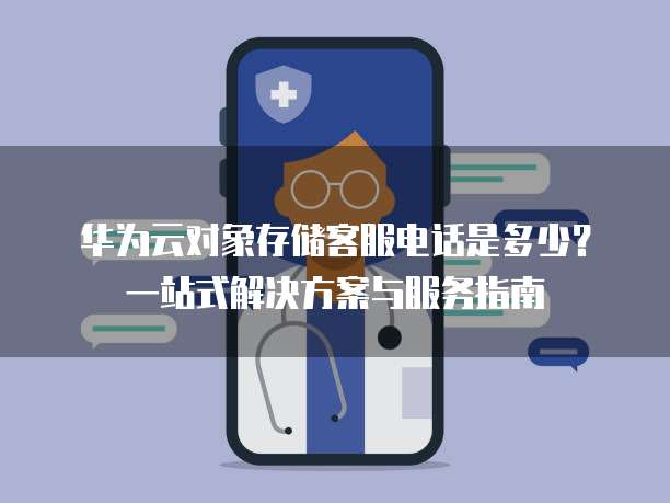 华为云对象存储客服电话是多少?一站式解决方案与服务指南