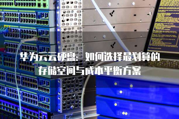 华为云云硬盘:如何选择最划算的存储空间与成本平衡方案