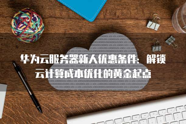 华为云服务器新人优惠条件:解锁云计算成本优化的黄金起点