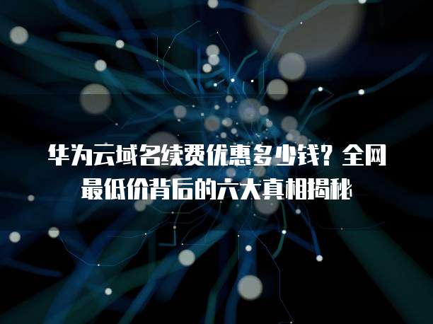 华为云域名续费优惠多少钱?全网最低价背后的六大真相揭秘