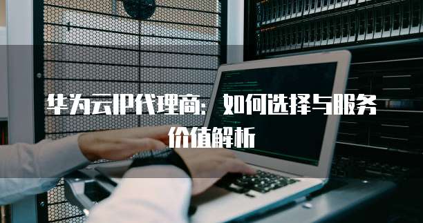 华为云IP代理商:如何选择与服务价值解析